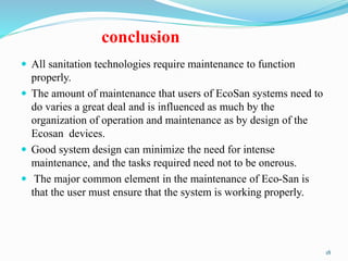 conclusion
 All sanitation technologies require maintenance to function
properly.
 The amount of maintenance that users of EcoSan systems need to
do varies a great deal and is influenced as much by the
organization of operation and maintenance as by design of the
Ecosan devices.
 Good system design can minimize the need for intense
maintenance, and the tasks required need not to be onerous.
 The major common element in the maintenance of Eco-San is
that the user must ensure that the system is working properly.
18
 