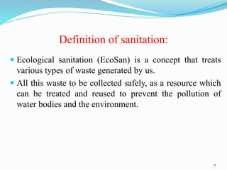 Definition of sanitation:
 Ecological sanitation (EcoSan) is a concept that treats
various types of waste generated by us.
 All this waste to be collected safely, as a resource which
can be treated and reused to prevent the pollution of
water bodies and the environment.
4
 