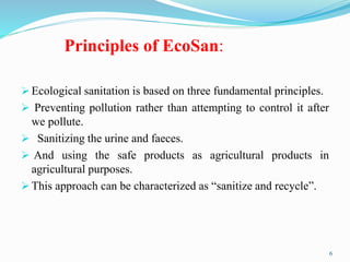 Principles of EcoSan:
 Ecological sanitation is based on three fundamental principles.
 Preventing pollution rather than attempting to control it after
we pollute.
 Sanitizing the urine and faeces.
 And using the safe products as agricultural products in
agricultural purposes.
 This approach can be characterized as “sanitize and recycle”.
6
 