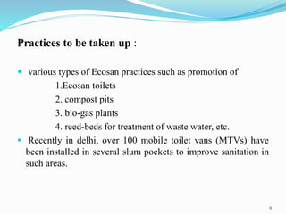 Practices to be taken up :
 various types of Ecosan practices such as promotion of
1.Ecosan toilets
2. compost pits
3. bio-gas plants
4. reed-beds for treatment of waste water, etc.
 Recently in delhi, over 100 mobile toilet vans (MTVs) have
been installed in several slum pockets to improve sanitation in
such areas.
9
 