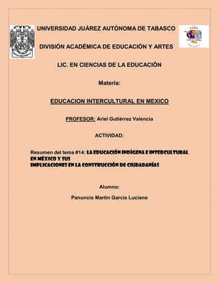 UNIVERSIDAD JUÁREZ AUTÓNOMA DE TABASCO
DIVISIÓN ACADÉMICA DE EDUCACIÓN Y ARTES
LIC. EN CIENCIAS DE LA EDUCACIÓN
Materia:
EDUCACION INTERCULTURAL EN MEXICO
PROFESOR: Ariel Gutiérrez Valencia
ACTIVIDAD:
Resumen del tema #14: LA EDUCACIÓN INDÍGENA E INTERCULTURAL
EN MÉXICO Y SUS
IMPLICACIONES EN LA CONSTRUCCIÓN DE CIUDADANÍAS
Alumno:
Panuncio Martin García Luciano
 