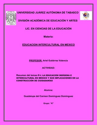 UNIVERSIDAD JUÁREZ AUTÓNOMA DE TABASCO
DIVISIÓN ACADÉMICA DE EDUCACIÓN Y ARTES
LIC. EN CIENCIAS DE LA EDUCACIÓN
Materia:
EDUCACION INTERCULTURAL EN MEXICO
PROFESOR: Ariel Gutiérrez Valencia
ACTIVIDAD:
Resumen del temas #14: LA EDUCACIÓN INDÍGENA E
INTERCULTURAL EN MÉXICO Y SUS IMPLICACIONES EN LA
CONSTRUCCIÓN DE CIUDADANÍAS
Alumna:
Guadalupe del Carmen Domínguez Domínguez
Grupo: “K”
 