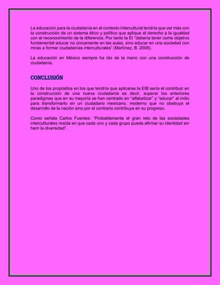 La educación para la ciudadanía en el contexto intercultural tendría que ver más con
la construcción de un sistema ético y político que aplique el derecho a la igualdad
con el reconocimiento de la diferencia. Por tanto la EI “debería tener como objetivo
fundamental educar no únicamente en las aulas, sino educar en una sociedad con
miras a formar ciudadanías interculturales” (Martínez, B. 2008).
La educación en México siempre ha ido de la mano con una construcción de
ciudadanía.
Conclusión
Uno de los propósitos en los que tendría que aplicarse la EIB sería el contribuir en
la construcción de una nueva ciudadanía es decir, superar los anteriores
paradigmas que en su mayoría se han centrado en “alfabetizar” y “educar” al indio
para transformarlo en un ciudadano mexicano, moderno que no obstruya el
desarrollo de la nación sino por el contrario contribuya en su progreso.
Como señala Carlos Fuentes: “Probablemente el gran reto de las sociedades
interculturales resida en que cada uno y cada grupo pueda afirmar su identidad sin
herir la diversidad”.
 