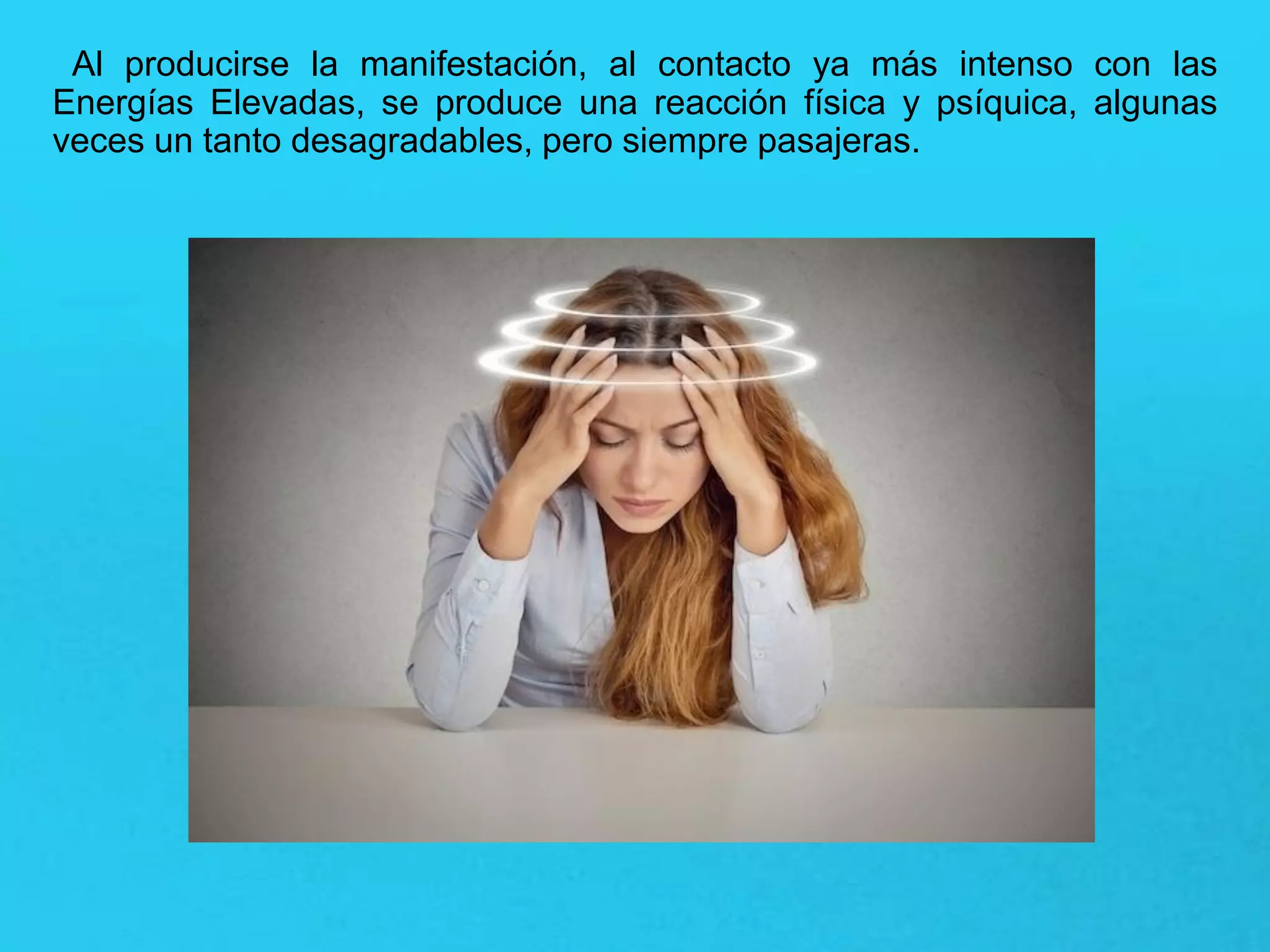 Al producirse la manifestación, al contacto ya más intenso con las
Energías Elevadas, se produce una reacción física y psíquica, algunas
veces un tanto desagradables, pero siempre pasajeras.
 
