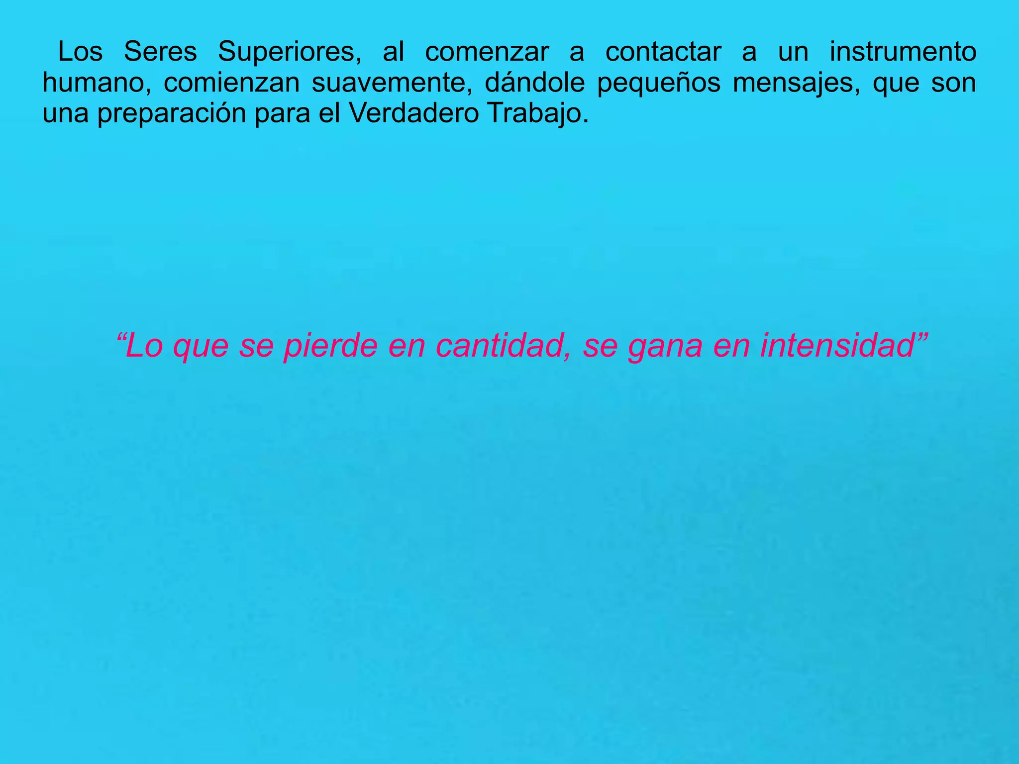 Los Seres Superiores, al comenzar a contactar a un instrumento
humano, comienzan suavemente, dándole pequeños mensajes, que son
una preparación para el Verdadero Trabajo.
“Lo que se pierde en cantidad, se gana en intensidad”
 
