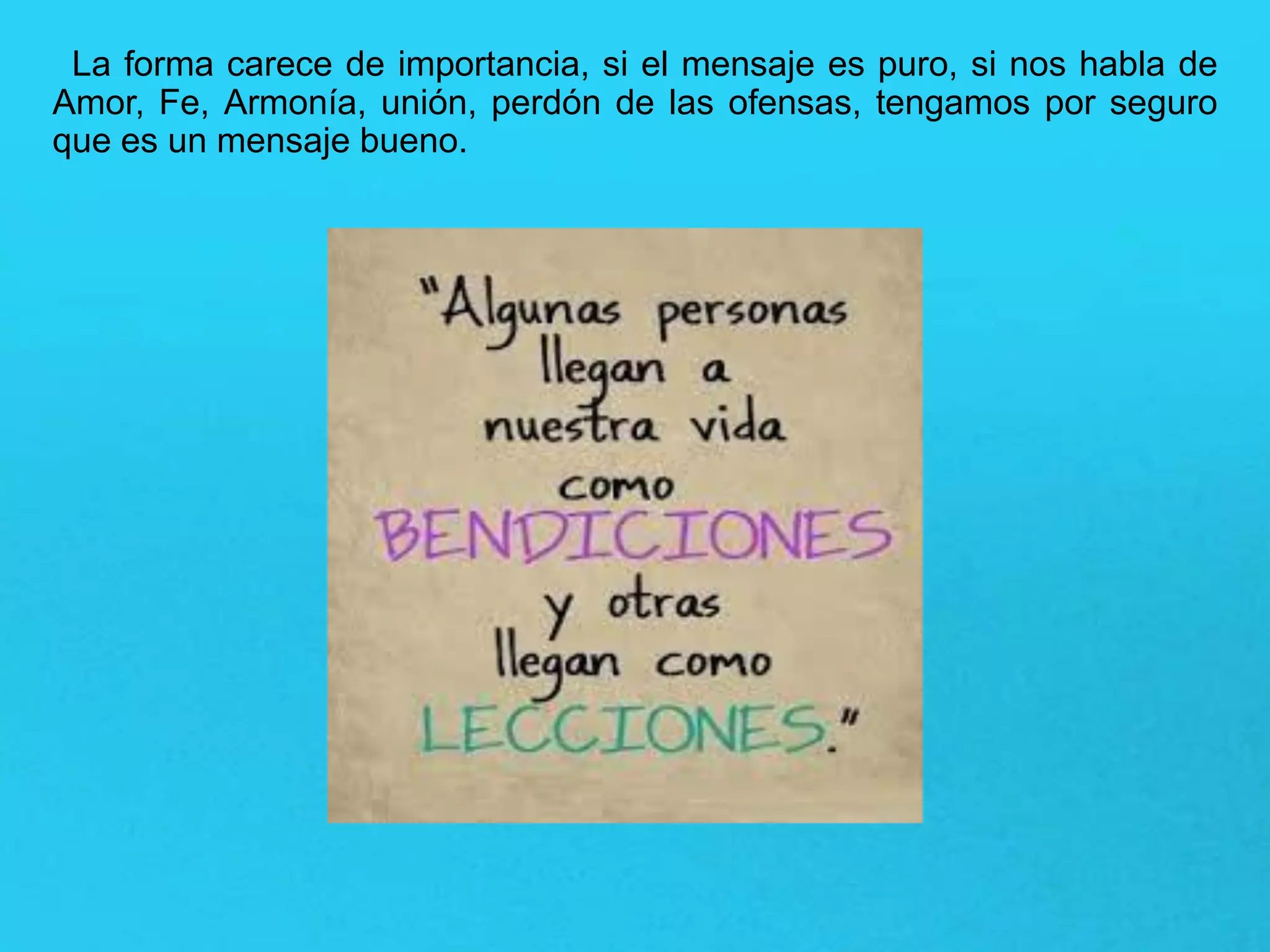 La forma carece de importancia, si el mensaje es puro, si nos habla de
Amor, Fe, Armonía, unión, perdón de las ofensas, tengamos por seguro
que es un mensaje bueno.
 