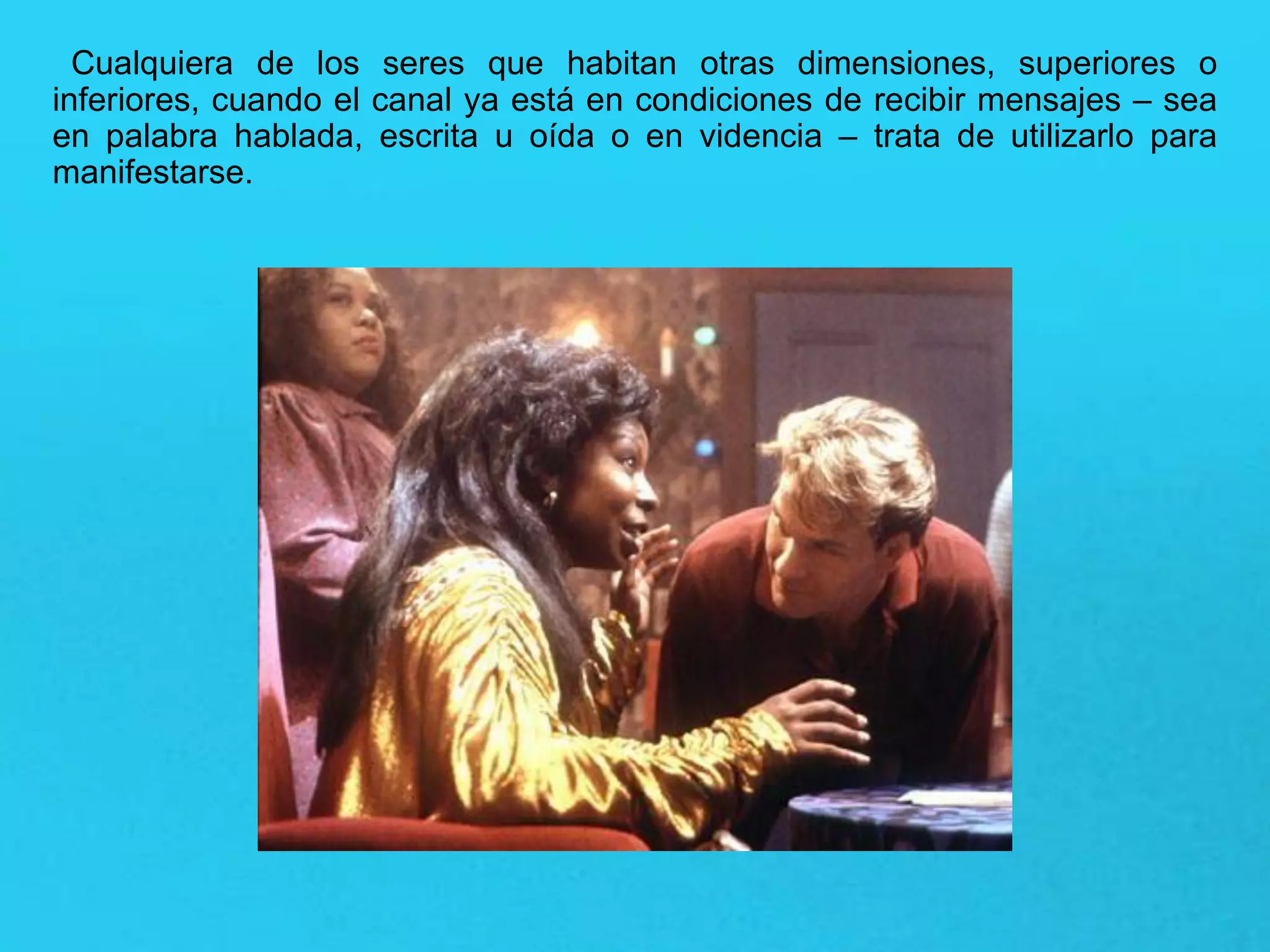 Cualquiera de los seres que habitan otras dimensiones, superiores o
inferiores, cuando el canal ya está en condiciones de recibir mensajes – sea
en palabra hablada, escrita u oída o en videncia – trata de utilizarlo para
manifestarse.
 