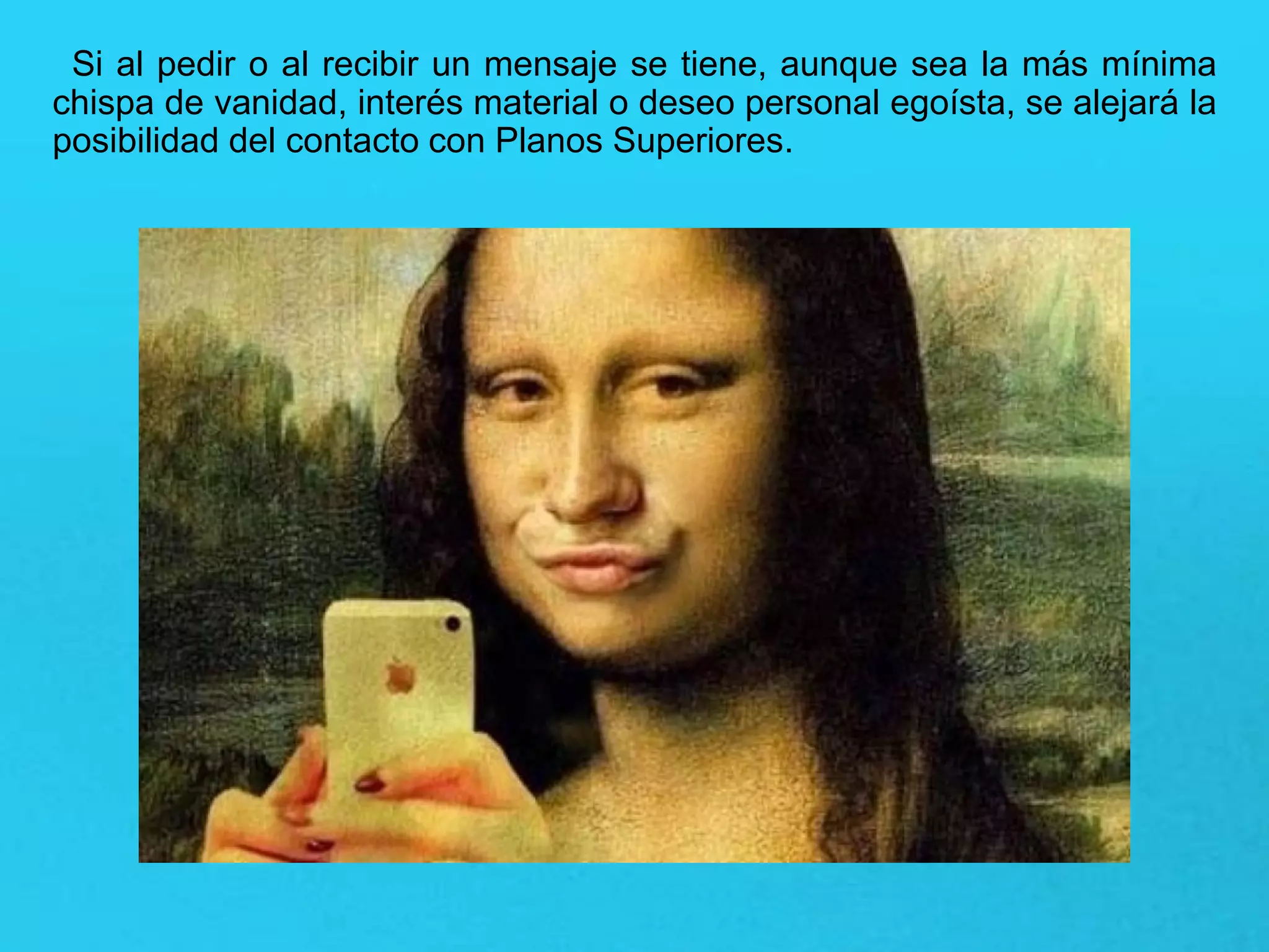 Si al pedir o al recibir un mensaje se tiene, aunque sea la más mínima
chispa de vanidad, interés material o deseo personal egoísta, se alejará la
posibilidad del contacto con Planos Superiores.
 