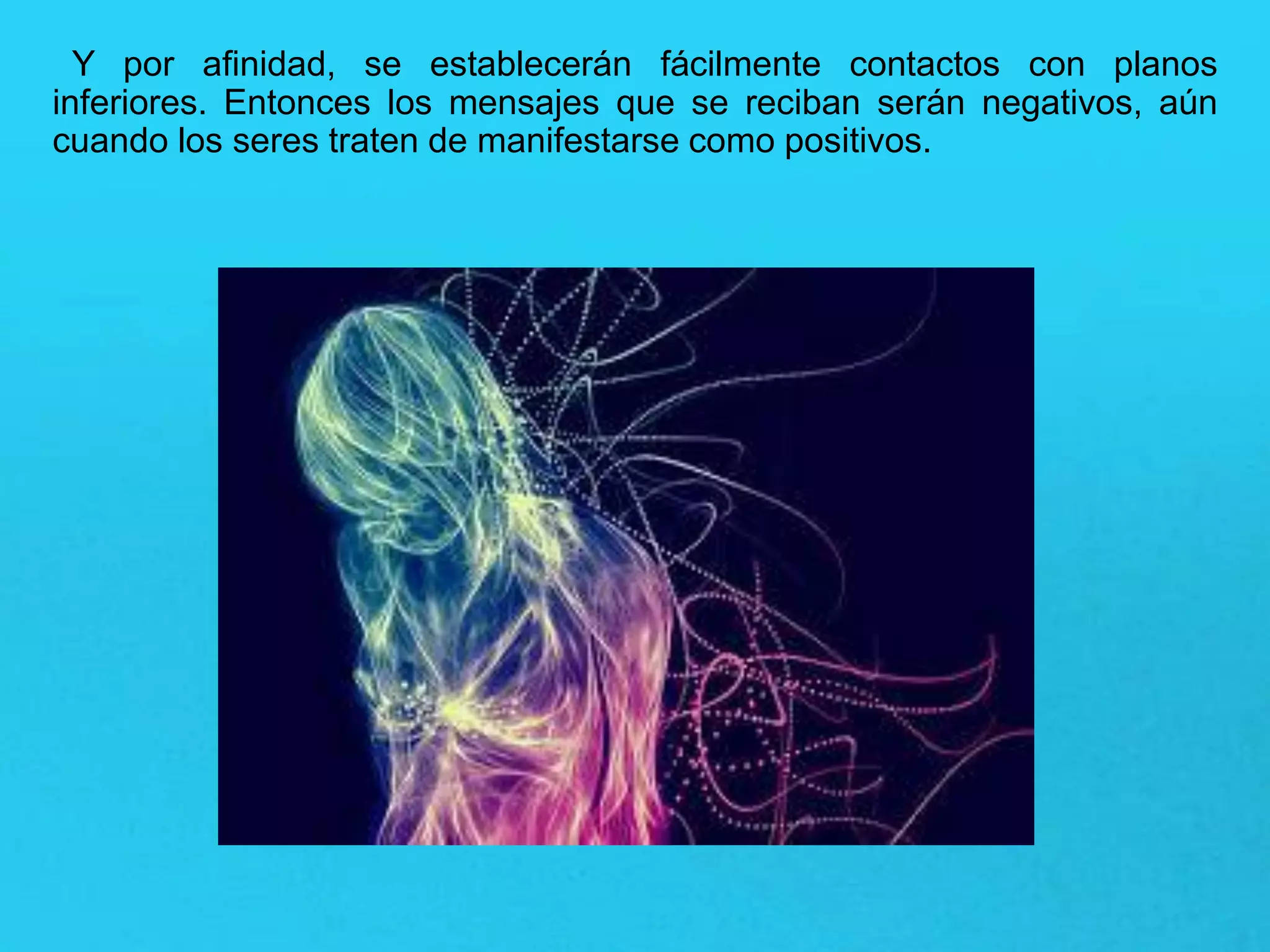 Y por afinidad, se establecerán fácilmente contactos con planos
inferiores. Entonces los mensajes que se reciban serán negativos, aún
cuando los seres traten de manifestarse como positivos.
 