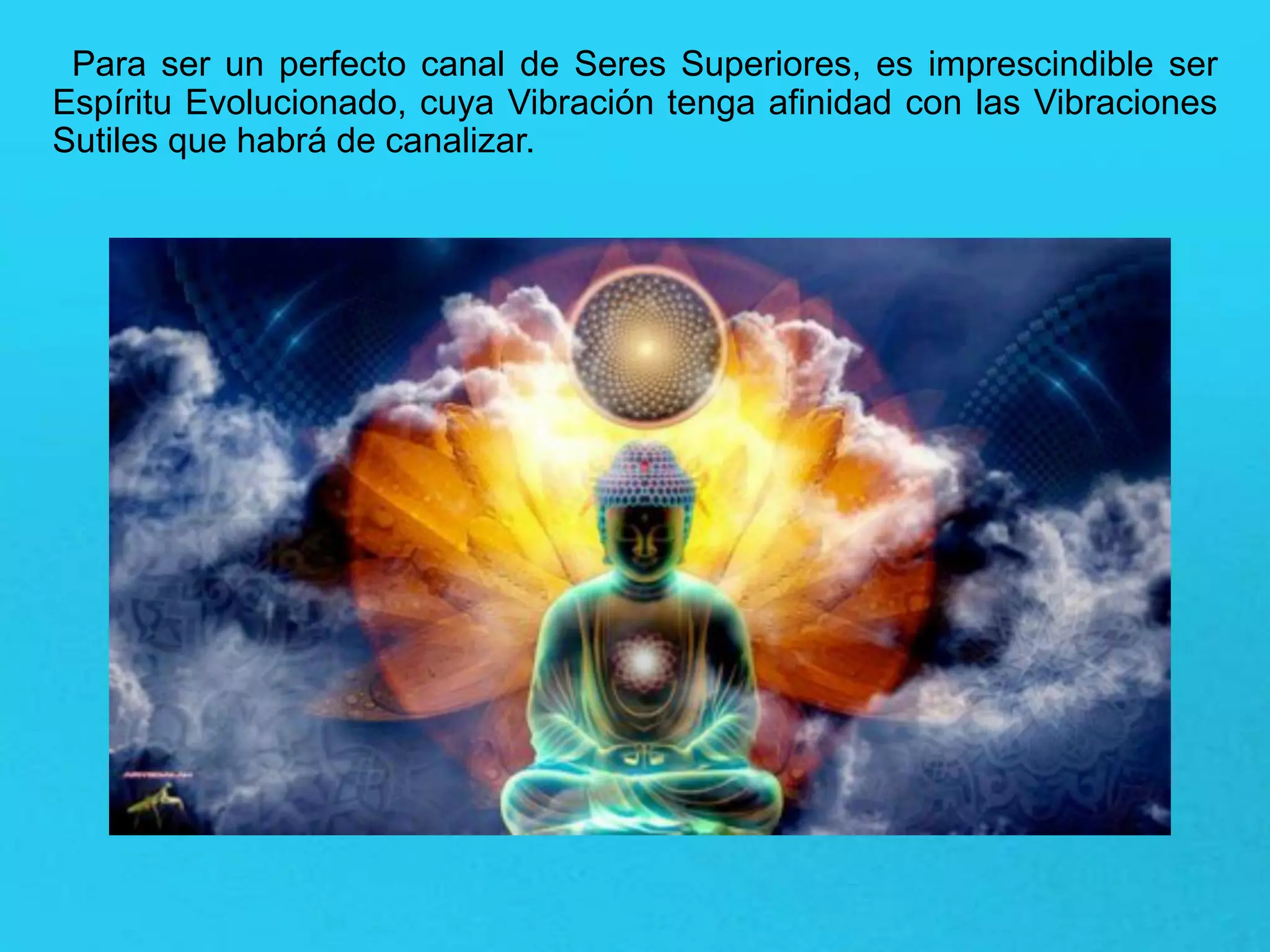 Para ser un perfecto canal de Seres Superiores, es imprescindible ser
Espíritu Evolucionado, cuya Vibración tenga afinidad con las Vibraciones
Sutiles que habrá de canalizar.
 