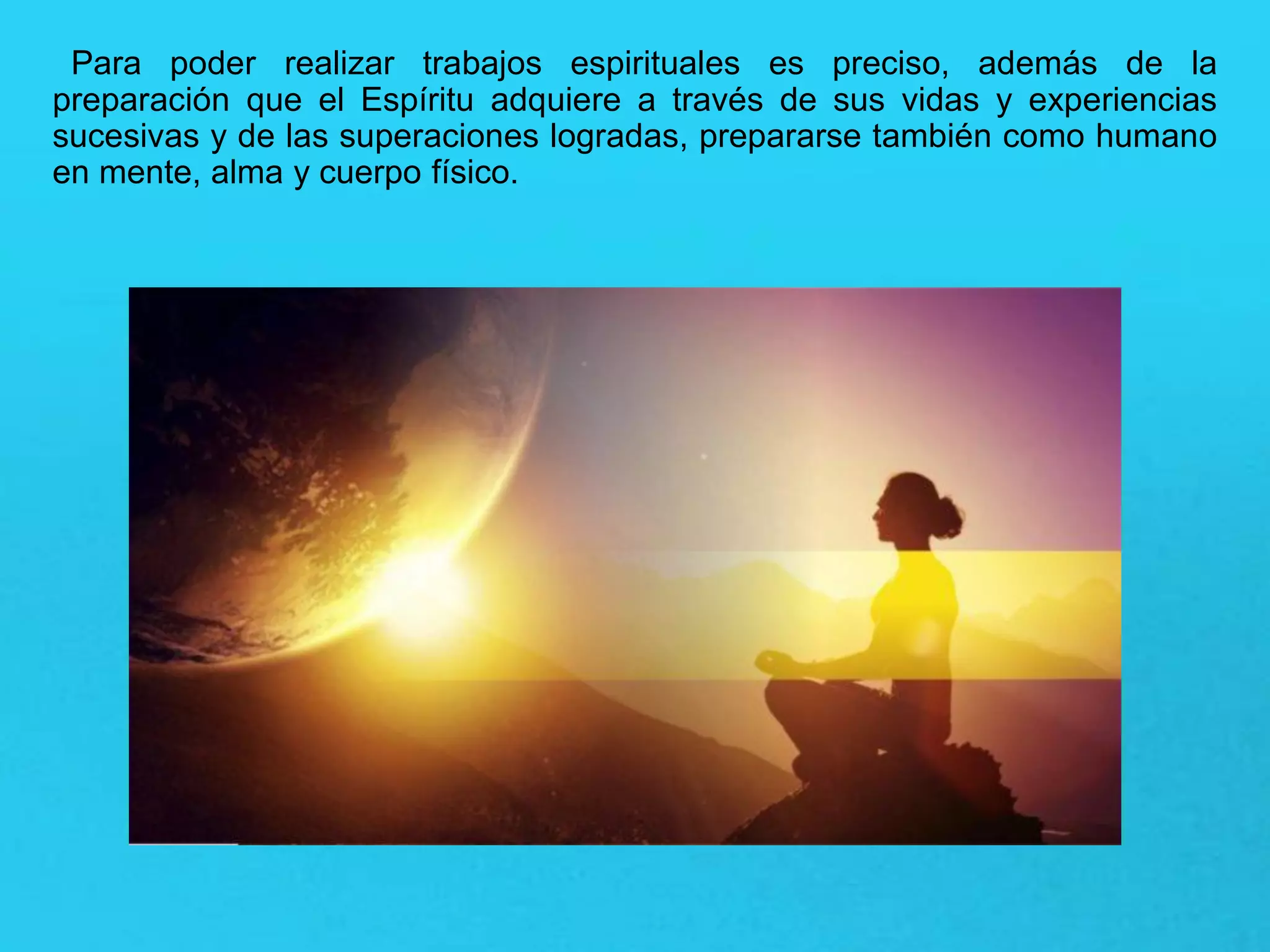 Para poder realizar trabajos espirituales es preciso, además de la
preparación que el Espíritu adquiere a través de sus vidas y experiencias
sucesivas y de las superaciones logradas, prepararse también como humano
en mente, alma y cuerpo físico.
 