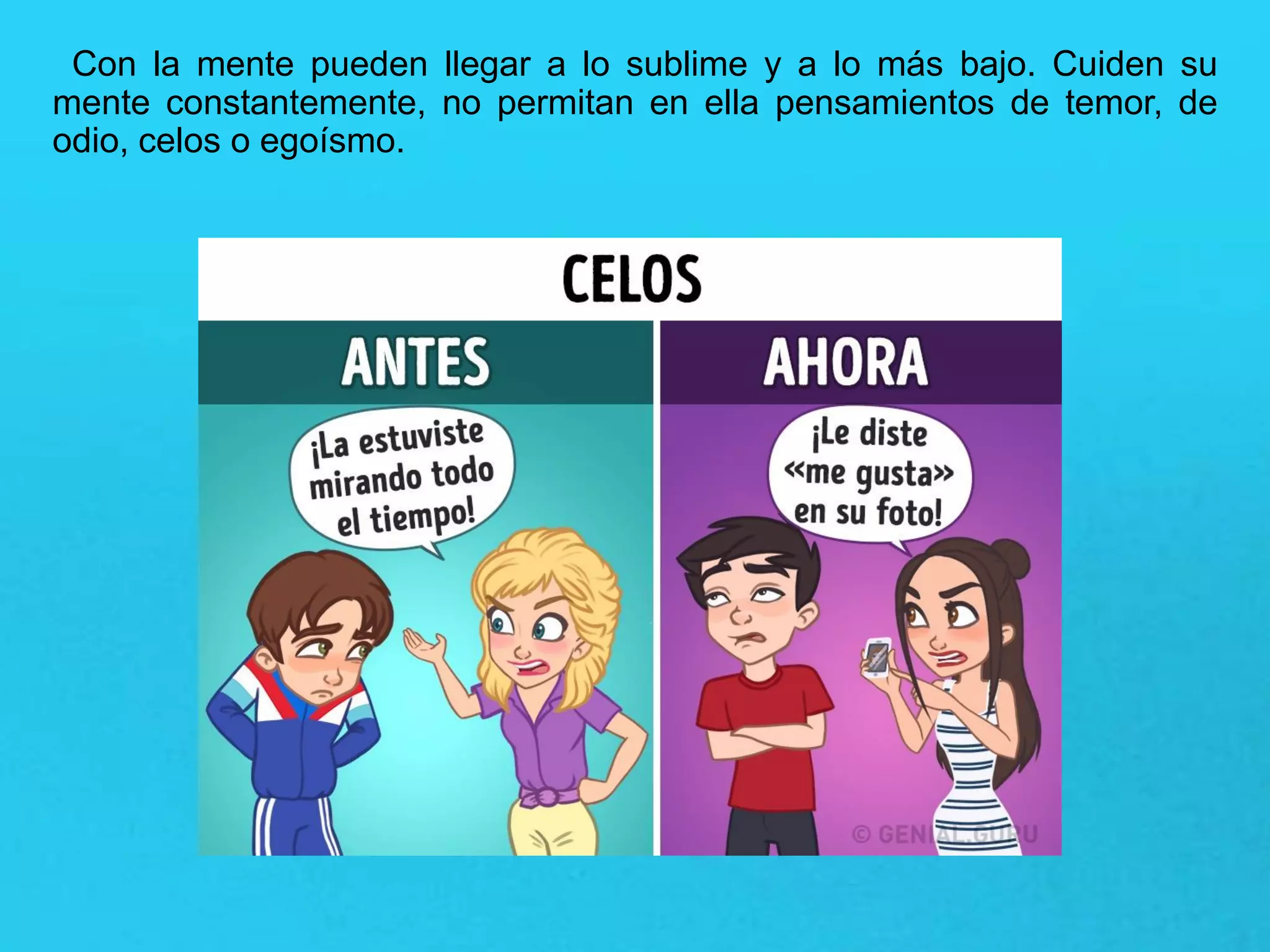 Con la mente pueden llegar a lo sublime y a lo más bajo. Cuiden su
mente constantemente, no permitan en ella pensamientos de temor, de
odio, celos o egoísmo.
 