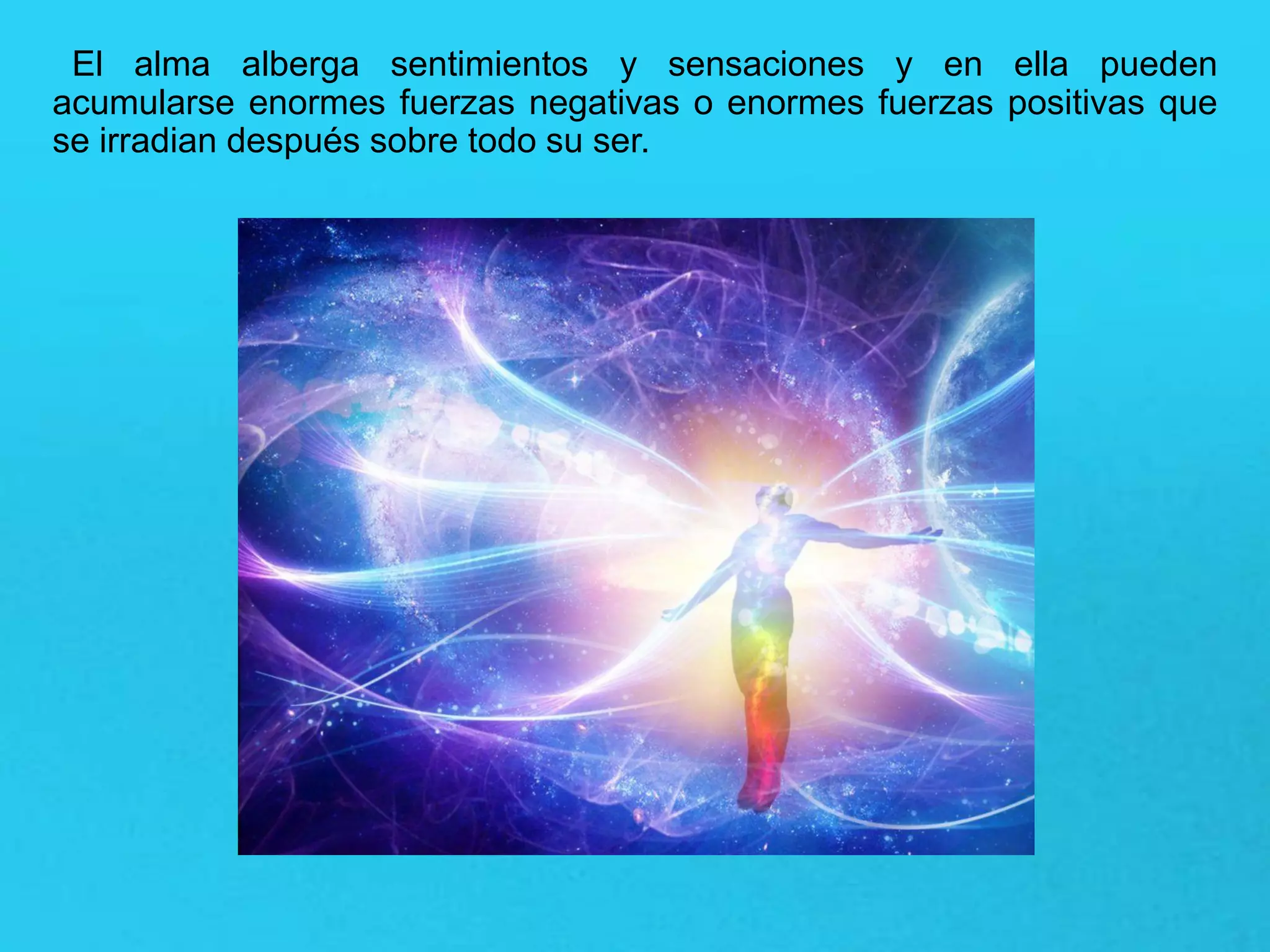 El alma alberga sentimientos y sensaciones y en ella pueden
acumularse enormes fuerzas negativas o enormes fuerzas positivas que
se irradian después sobre todo su ser.
 