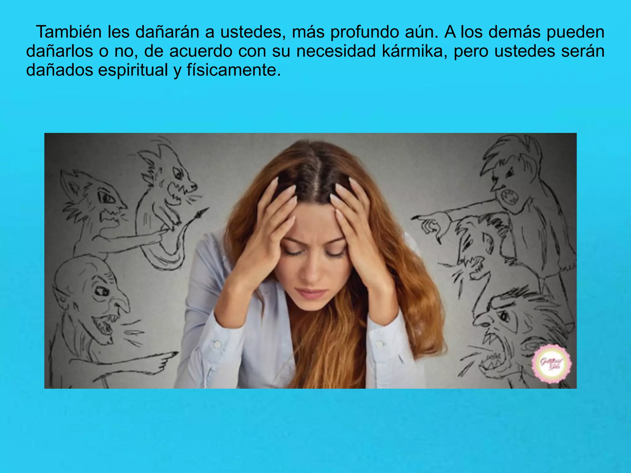 También les dañarán a ustedes, más profundo aún. A los demás pueden
dañarlos o no, de acuerdo con su necesidad kármika, pero ustedes serán
dañados espiritual y físicamente.
 