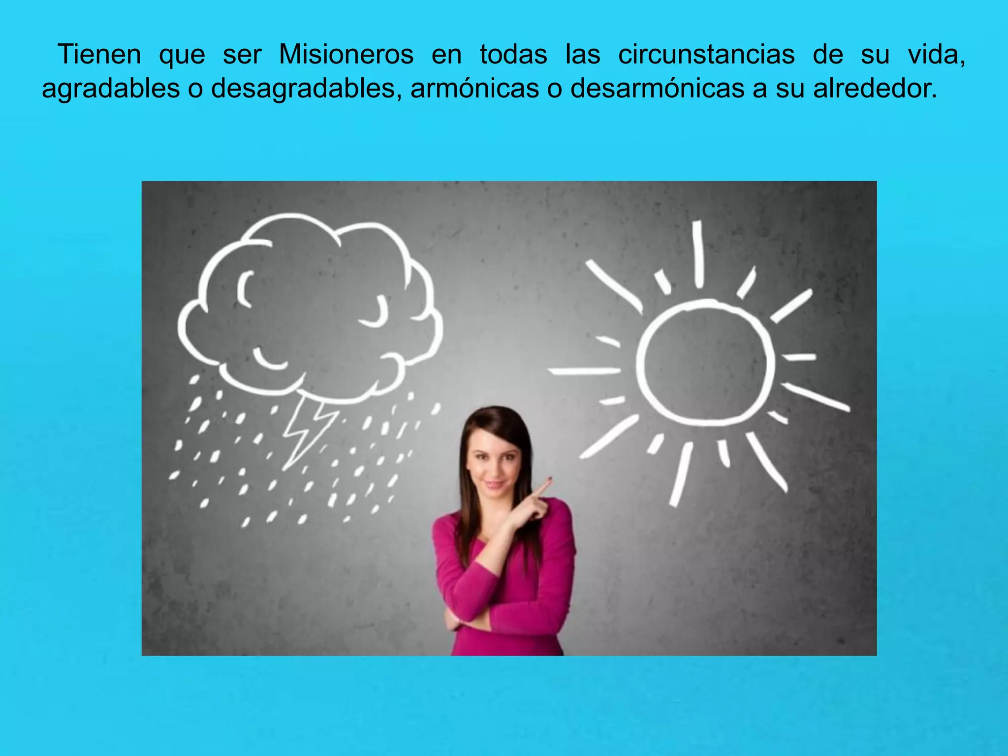 Tienen que ser Misioneros en todas las circunstancias de su vida,
agradables o desagradables, armónicas o desarmónicas a su alrededor.
 