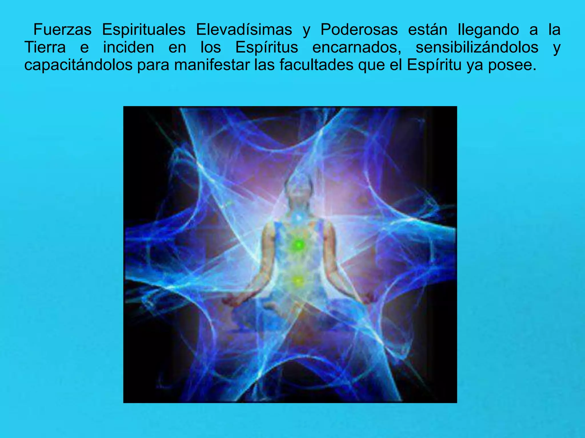 Fuerzas Espirituales Elevadísimas y Poderosas están llegando a la
Tierra e inciden en los Espíritus encarnados, sensibilizándolos y
capacitándolos para manifestar las facultades que el Espíritu ya posee.
 