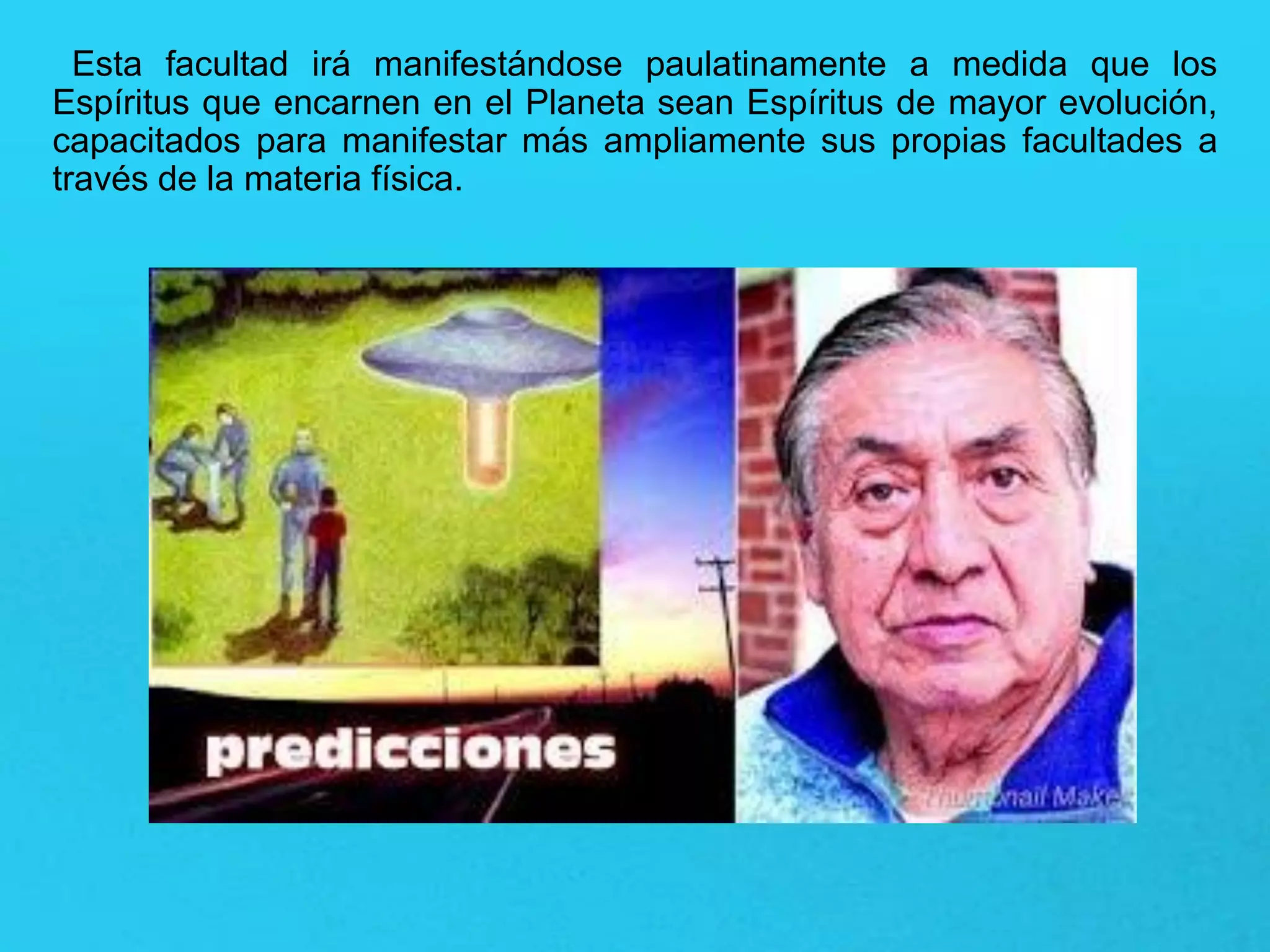 Esta facultad irá manifestándose paulatinamente a medida que los
Espíritus que encarnen en el Planeta sean Espíritus de mayor evolución,
capacitados para manifestar más ampliamente sus propias facultades a
través de la materia física.
 