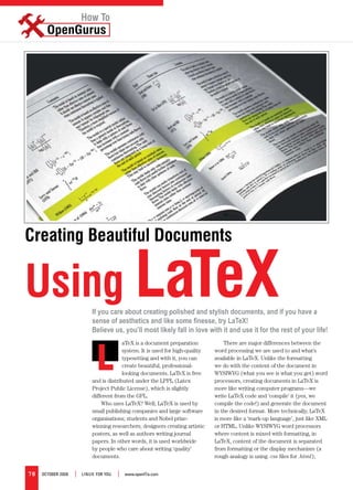 How To




Creating Beautiful Documents


Using LaTeX                 If you care about creating polished and stylish documents, and if you have a
                            sense of aesthetics and like some finesse, try LaTeX!
                            Believe us, you’ll most likely fall in love with it and use it for the rest of your life!



                              L
                                          aTeX is a document preparation            There are major differences between the
                                          system. It is used for high-quality   word processing we are used to and what’s
                                          typesetting and with it, you can      available in LaTeX. Unlike the formatting
                                          create beautiful, professional-       we do with the content of the document in
                                          looking documents. LaTeX is free      WYSIWYG (what you see is what you get) word
                            and is distributed under the LPPL (Latex            processors, creating documents in LaTeX is
                            Project Public License), which is slightly          more like writing computer programs—we
                            different from the GPL.                             write LaTeX code and ‘compile’ it (yes, we
                                Who uses LaTeX? Well, LaTeX is used by          compile the code!) and generate the document
                            small publishing companies and large software       in the desired format. More technically, LaTeX
                            organisations; students and Nobel prize-            is more like a ‘mark-up language’, just like XML
                            winning researchers; designers creating artistic    or HTML. Unlike WYSIWYG word processors
                            posters, as well as authors writing journal         where content is mixed with formatting, in
                            papers. In other words, it is used worldwide        LaTeX, content of the document is separated
                            by people who care about writing ‘quality’          from formatting or the display mechanism (a
                            documents.                                          rough analogy is using .css files for .html);


78   OctOber 2008   |   LINUX FOr YOU   |   www.openItis.com
 