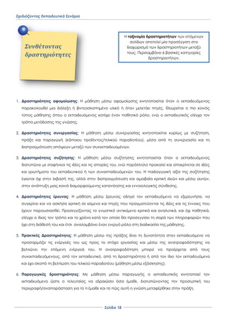 Σχεδιάζοντας Εκπαιδευτικά Σενάρια
΢ελίδα 18
1. Δραστηριότητες αφομοίωσης: Η μάθηση μέσω αφομοίωσης κινητοποιείται όταν ο εκπαιδευόμενος
παρακολουθεί μια διάλεξη ή βιντεοσκοπημένο υλικό ή όταν μελετάει πηγές. Θεωρείται ο πιο κοινός
τύπος μάθησης όπου ο εκπαιδευόμενος κατέχει έναν παθητικό ρόλο, ενώ ο εκπαιδευτικός ελέγχει τον
τρόπο μετάδοσης της γνώσης.
2. Δραστηριότητες συνεργασίας: Η μάθηση μέσω συνεργασίας κινητοποιείται κυρίως με συζήτηση,
πράξη και παραγωγή (κάποιου προϊόντος/τελικού παραδοτέου), μέσα από τη συνεργασία και τη
διαπραγμάτευση απόψεων μεταξύ των συνεκπαιδευομένων.
3. Δραστηριότητες συζήτησης: Η μάθηση μέσω συζήτησης κινητοποιείται όταν ο εκπαιδευόμενος
διατυπώνει με σαφήνεια τις ιδέες και τις απορίες του, ενώ παράλληλα προκαλεί και αποκρίνεται σε ιδέες
και ερωτήματα του εκπαιδευτικού ή των συνεκπαιδευόμενών του. Η παιδαγωγική αξία της συζήτησης
έγκειται όχι στην έκβασή της, αλλά στην διαπραγμάτευση και αμοιβαία κριτική ιδεών και μέσω αυτών,
στην ανάπτυξη μιας κοινά διαμορφούμενης κατανόησης και εννοιολογικής σύνθεσης.
4. Δραστηριότητες έρευνας: Η μάθηση μέσω έρευνας οδηγεί τον εκπαιδευόμενο να εξερευνήσει, να
συγκρίνει και να ασκήσει κριτική σε κείμενα και πηγές που πραγματεύονται τις ιδέες και τις έννοιες που
έχουν παρουσιασθεί. Προσεγγίζοντας το γνωστικό αντικείμενο κριτικά και αναλυτικά, και όχι παθητικά,
ελέγχει ο ίδιος τον τρόπο και το χρόνο κατά τον οποίο θα προσεγγίσει τη σειρά των πληροφοριών που
έχει στη διάθεσή του και έτσι αναλαμβάνει έναν ενεργό ρόλο στη διαδικασία της μάθησης.
5. Πρακτικές Δραστηριότητες: Η μάθηση μέσω της πράξης δίνει τη δυνατότητα στον εκπαιδευόμενο να
προσαρμόζει τις ενέργειές του ως προς το στόχο εργασίας και μέσω της ανατροφοδότησης να
βελτιώνει την επόμενη ενέργειά του. Η ανατροφοδότηση μπορεί να προέρχεται από τους
συνεκπαιδευόμενους, από τον εκπαιδευτικό, από τη δραστηριότητα ή από τον ίδιο τον εκπαιδευόμενο
και έχει σκοπό τη βελτίωση του τελικού παραδοτέου (μάθηση μέσω εξάσκησης).
6. Παραγωγικές δραστηριότητες: Με μάθηση μέσω παραγωγής ο εκπαιδευτικός κινητοποιεί τον
εκπαιδευόμενο ώστε ο τελευταίος να εδραιώσει όσα έμαθε, διατυπώνοντας την προσωπική του
περιγραφή/αναπαράσταση για το τι έμαθε και το πώς αυτή η γνώση μεταφέρθηκε στην πράξη.
Συνθέτοντασ
δραςτηριότητεσ
Η ταξινομία δραστηριοτήτων των επόμενων
σελίδων αποτελεί μία προσέγγιση στο
διαχωρισμό των δραστηριοτήτων μεταξύ
τους. Περιλαμβάνει 6 βασικές κατηγορίες
δραστηριοτήτων.
 