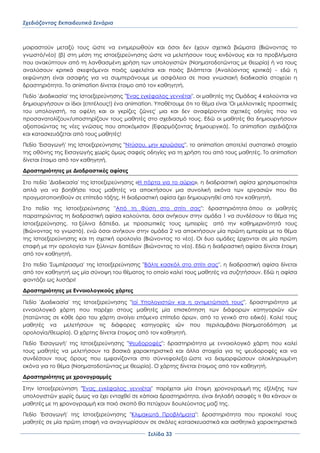 Σχεδιάζοντας Εκπαιδευτικά Σενάρια
΢ελίδα 33
μοιραστούν μεταξύ τους ώστε να ενημερωθούν και όσοι δεν έχουν σχετικά βιώματα (Βιώνοντας το
γνωστό/νέο) (β) στη μέση της ιστοεξερεύνησης ώστε να μελετήσουν τους κινδύνους και τα προβλήματα
που ανακύπτουν από τη λανθασμένη χρήση των υπολογιστών (Νοηματοδοτώντας με θεωρία) ή να τους
αναλύσουν κριτικά σκεφτόμενοι ποιός ωφελείται και ποιός βλάπτεται (Αναλύοντας κριτικά) - εδώ η
εκφώνηση είναι ασαφής για να συμπεράνουμε με ασφάλεια σε ποια γνωσιακή διαδικασία στοχεύει η
δραστηριότητα. Σο animation δίνεται έτοιμο από τον καθηγητή.
Πεδίο 'Διαδικασία' της Ιστοεξερεύνησης "Ένας εγκέφαλος γεννιέται", οι μαθητές της Ομάδας 4 καλούνται να
δημιουργήσουν οι ίδιοι (επιτέλους!) ένα animation. Τποθέτουμε ότι το θέμα είναι 'Οι μελλοντικές προοπτικές
του υπολογιστή, τα οφέλη και οι γκρίζες ζώνες' μια και δεν αναφέρονται σχετικές οδηγίες που να
προσανατολίζουν/υποστηρίζουν τους μαθητές στο σχεδιασμό τους. Εδώ οι μαθητές θα δημιουργήσουν
αξιοποιώντας τις νέες γνώσεις που αποκόμισαν (Εφαρμόζοντας δημιουργικά). Σο animation σχεδιάζεται
και κατασκευάζεται από τους μαθητές!
Πεδίο 'Εισαγωγή' της Ιστοεξερεύνησης "Ντύσου, μην κρυώσεις", το animation αποτελεί συστατικό στοιχείο
της οθόνης της Εισαγωγής χωρίς όμως σαφείς οδηγίες για τη χρήση του από τους μαθητές. Σο animation
δίνεται έτοιμο από τον καθηγητή.
Δραστηριότητες με Διαδραστικές αφίσες
΢το πεδίο 'Διαδικασία' της Ιστοεξερεύνησης «Η πόρτα για το αύριο», η διαδραστική αφίσα χρησιμοποιείται
απλά για να βοηθήσει τους μαθητές να αποκτήσουν μια συνολική εικόνα των εργασιών που θα
πραγματοποιηθούν σε επίπεδο τάξης. Η διαδραστική αφίσα έχει δημιουργηθεί από τον καθηγητή.
΢το πεδίο της Ιστοεξερεύνησης "Από τη Υύση στο σπίτι σας": δραστηριότητα όπου οι μαθητές
παρατηρώντας τη διαδραστική αφίσα καλούνται, όσοι ανήκουν στην ομάδα 1 να συνδέσουν το θέμα της
Ιστοεξερεύνησης, τα ξύλινα δάπεδα, με προσωπικές τους εμπειρίες από την καθημερινότητά τους
(Βιώνοντας το γνωστό), ενώ όσοι ανήκουν στην ομάδα 2 να αποκτήσουν μία πρώτη εμπειρία με το θέμα
της Ιστοεξερεύνησης και τη σχετική ορολογία (Βιώνοντας το νέο). Οι δυο ομάδες έρχονται σε μία πρώτη
επαφή με την ορολογία των ξύλινων δαπέδων (Βιώνοντας το νέο). Εδώ η διαδραστική αφίσα δίνεται έτοιμη
από τον καθηγητή.
΢το πεδίο '΢υμπέρασμα' της Ιστοεξερεύνησης "Βάλτε κασκόλ στο σπίτι σας", η διαδραστική αφίσα δίνεται
από τον καθηγητή ως μία σύνοψη του θέματος το οποίο καλεί τους μαθητές να συζητήσουν. Εδώ η αφίσα
φαντάζει ως λυσάρι!
Δραστηριότητες με Εννοιολογικούς χάρτες
Πεδίο 'Διαδικασία' της Ιστοεξερεύνησης "Ιοί Τπολογιστών και η αντιμετώπισή τους", δραστηριότητα με
εννοιολογικό χάρτη που παρέχει στους μαθητές μία επισκόπηση των διάφορων κατηγοριών ιών
(πατώντας σε κάθε όρο του χάρτη ανοίγει επόμενο επίπεδο όρων, από το γενικό στο ειδικό). Καλεί τους
μαθητές να μελετήσουν τις διάφορες κατηγορίες ιών που περιλαμβάνει (Νοηματοδότηση με
ορολογία/θεωρία). Ο χάρτης δίνεται έτοιμος από τον καθηγητή.
Πεδίο 'Εισαγωγή' της Ιστοεξερεύνησης "Χευδοροφές": δραστηριότητα με εννοιολογικό χάρτη που καλεί
τους μαθητές να μελετήσουν τα βασικά χαρακτηριστικά και άλλα στοιχεία για τις ψευδοροφές και να
συνδέσουν τους όρους που εμφανίζονται στο σύννεφολεξο ώστε να διαμορφώσουν ολοκληρωμένη
εικόνα για το θέμα (Νοηματοδοτώντας με θεωρία). Ο χάρτης δίνεται έτοιμος από τον καθηγητή.
Δραστηριότητες με χρονογραμμές
΢την Ιστοεξερεύνηση "Ένας εγκέφαλος γεννιέται" παρέχεται μία έτοιμη χρονογραμμή της εξέλιξης των
υπολογιστών χωρίς όμως να έχει ενταχθεί σε κάποια δραστηριότητα, είναι δηλαδή ασαφές τι θα κάνουν οι
μαθητές με τη χρονογραμμή και ποιό σκοπό θα πετύχουν δουλεύοντας μαζί της.
Πεδίο 'Εισαγωγή' της Ιστοεξερεύνησης "Κλιμακωτά Προβλήματα": δραστηριότητα που προκαλεί τους
μαθητές σε μία πρώτη επαφή να αναγνωρίσουν σε σκάλες κατασκευαστικά και αισθητικά χαρακτηριστικά
 