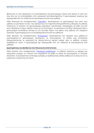 Σχεδιάζοντας Εκπαιδευτικά Σενάρια
΢ελίδα 34
(Βιώνοντας το νέο) προκειμένου να συμπληρώσουν μία χρονογραμμή. Άραγε είναι αρκετό το υλκό που
τους δίνει για να ανταποκριθούν στην εισαγωγική αυτή δραστηριότητα; Η χρονογραμμή επομένως έχει
δημιουργηθεί από τον καθηγητή και συμπληρώνεται από τους μαθητές.
Πεδίο 'Εισαγωγή' της Ιστοεξερεύνησης "Σοιχο-ιδέες": δραστηριότητα με χρονογραμμή που καλεί τους
μαθητές να μελετήσουν έννοιες που σχετίζονται με την τοιχοποιία (Νοηματοδότηση με θεωρία). Οι μαθητές
επιλέγοντας τα κτίσματα της χρονογραμμές εμφανίζουν περισσότερες πληροφορίες για κάθε ένα από
αυτά. Θεωρείται ότι έχουν αρκετές πηγές για να απαντήσουν τα ερωτήματα που θέτει η Εισαγωγή; Εδώ η
χρονογραμμή συνδυάζεται εύστοχα με ένα σύννεφο λέξεων που φέρνει τους μαθητές στη σύγχρονη
ορολογία. Η χρονογραμμή και το συννεφόλεξο δίνονται από τον καθηγητή.
Πεδίο 'Εργασία' της Ιστοεξερεύνησης "Χευδοροφές": δραστηριότητα που προκαλεί τους μαθητές να
συμπληρώσουν τη χρονογραμμή προκειμένου να αναγνωρίσουν τα στάδια μιας κατασκευής
(Νοηματοδοτώντας με ορολογία). ΢τις οδηγίες δίνονται σχετικοί κωδικοί ώστε οι μαθητές να έχουν
πρόσβαση σε αυτήν. Η χρονογραμμή έχει δημιουργηθεί από τον καθηγητή & συμπληρώνεται από
μαθητές!
Δραστηριότητες που βασίζονται στην Επικοινωνία (chat & forum)
Πεδίο Εργασία στην Ιστοεξερεύνηση "Κλιμακωτά προβλήματα", οι μαθητές καλούνται με αφορμή μία
πραγματική εμπειρία, τον παππού που κουραζόταν να ανέβει τη σκάλα και κατηγορούσε το τελευταίο
σκαλοπάτι, να αναλογιστούν αντίστοιχες εμπειρίες με προβληματικές σκάλες καθώς και τις αιτίες και να τις
μοιραστούν συζητώντας στο forum.
 