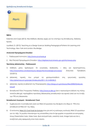 Σχεδιάζοντας Εκπαιδευτικά Σενάρια
΢ελίδα 50
Βιβλία
Kalantzis and Cope (2013). Νέα Μάθηση. Βασικές αρχές για την επιστήμη της Εκπαίδευσης. Εκδόσεις
Κριτική.
Laurillard, D. (2012). Teaching as a Design Science: Building Pedagogical Patterns for Learning and
Technology. New York and London: Routledge.
Αναλυτικά Προγράμματα ΢πουδών
1. Παιδαγωγικό Ινστιτούτο: http://www.pi-schools.gr
2. Νέα Πιλοτικά Προγράμματα ΢πουδών: http://digitalschool.minedu.gov.gr/info/newps.php
Προτάσεις Διδασκαλίας - Παιδαγωγικά
3. Μάθηση μέσω ΢χεδιασμού: Οι γνωσιακές διαδικασίες – ιδέες για δραστηριότητες.
http://neamathisi.com/learning-by-design/the-knowledge-processes/ (Σελευταία Πρόσβαση
2/2/2012)
4. Διδακτικές τεχνικές που μπορεί να χρησιμοποιηθούν στις ερευνητικές εργασίες
http://plinet.kas.sch.gr/project/index.php/2011-10-14-08-08-21
5. Διδακτικές τεχνικές & Διδακτική της Πληροφορικής http://blogs.sch.gr/atsiozos/files/2008/05/ebook-
b2.pdf
6. Εκπαιδευτική Πύλη Τπουργείου Παιδείας: http://www.e-yliko.gr (και η προηγούμενη έκδοση της πύλης:
www2.e-yliko.gr): περιλαμβάνει προτάσεις διδασκαλίας εκπαιδευτικών και σχετικό υλικό για την ένταξη
των ΣΠΕ στη διδασκαλία
Εκπαιδευτικό Λογισμικό - Εκπαιδευτικό Τλικό
7. ΢υμβουλευτείτε το εκπαιδευτικό υλικό για Web 2.0 εργαλεία που θα βρείτε στο Θέμα 4: ‘ΣΠΕ στην
εκπαίδευση & Web 2.0’ της τάξης.
8. Ο ιστότοπος Web 2.0: Cool Tools for Schools είναι μία από τις καλύτερες συλλογές Web 2.0 εργαλείων
για την τάξη. Σο μεγάλο πλεονέκτημα της ιστοσελίδας είναι ότι έχει χωρίσει τα εργαλεία σε κατηγορίες,
όπως Presentation tools, Video tools, Quiz and poll tools, creativity tools, Image tools και έτσι η
αναζήτηση μίας εφαρμογής είναι πολύ εύκολη.
Πηγέσ
 