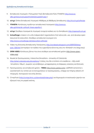 Σχεδιάζοντας Εκπαιδευτικά Σενάρια
΢ελίδα 51
9. Εκπαιδευτικό Λογισμικό / Πολυμεσικό Τλικό (Εκπαιδευτική Πύλη ΤΠΑΙΘΠΑ http://www.e-
yliko.gr/resource/supportmaterial/suppSoft.aspx )
10. sch.gr: Online Εκπαιδευτικό Λογισμικό Α'Βάθμιας & Β'Βάθμιας Εκπαίδευσης http://ts.sch.gr/software
11. ΤΠΑΙΘΠΑ: Κατάλογος προϊόντων εκπαιδευτικού λογισμικού http://www.e-
yliko.gr/htmls/dir_soft/soft_theor.aspx?a=1
12. sch.gr: Ελεύθερο Λογισμικό & Λογισμικό ανοιχτού κώδικα για την Εκπαίδευση http://opensoft.sch.gr/
13. SchoolForge's mission is to unify independent organizations that advocate, use, and develop open
resources for education. Ελεύθερο εκπαιδευτικό λογισμικό στο
http://www.schoolforge.net/education-software
14. Video της Ελληνικής Εκπαιδευτικής Σηλεόρασης http://syndeseis.blogspot.com/2009/03/blog-
post_728.html (αντιγράψτε τον κώδικα που εμφανίζεται κάνοντας κλικ στο <Embed> στο blog σας!)
15. OPEN VIDEO: Κατάλογος βίντεο που είναι ελεύθερα για εκπαιδευτική χρήση http://www.open-
video.org/
16. Υυσική & Προσομοιώσεις, Interactive Simulations - University of Colorando
http://phet.colorado.edu/simulations/ ή άλλες που θα εντοπίσετε στο Διαδίκτυο – λέξη κλειδί
‘simulations +θέμα’). Δωρεάν για κατέβασμα, μεταφρασμένες σε διάφορες γλώσσες και Ελληνικά.
17. Προσομοιώσεις για εκπαιδευτική χρήση - YENKA http://www.yenka.com/. ΔΨΡΕΑΝ (απαιτείται η
εγκατάστασή του τοπικά για να λειτουργήσουν οι προσομοιώσεις, υπάρχει και πλήρης έκδοση επί
πληρωμή). Λειτουργούν και εκτός δικτύου.
18. CmapTools (http://cmap.ihmc.us/download/index.php) για δημιουργία εννοιολογικών χαρτών και
εξαγωγή τους σε μορφή εικόνας.
 