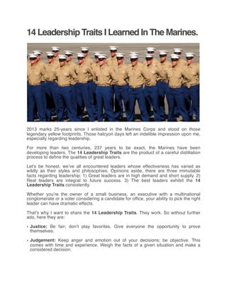 14 Leadership Traits I Learned In The Marines.
2013 marks 25-years since I enlisted in the Marines Corps and stood on those
legendary yellow footprints. Those halcyon days left an indelible impression upon me,
especially regarding leadership.
For more than two centuries, 237 years to be exact, the Marines have been
developing leaders. The 14 Leadership Traits are the product of a careful distillation
process to define the qualities of great leaders.
Let’s be honest, we’ve all encountered leaders whose effectiveness has varied as
wildly as their styles and philosophies. Opinions aside, there are three immutable
facts regarding leadership: 1) Great leaders are in high demand and short supply. 2)
Real leaders are integral to future success. 3) The best leaders exhibit the 14
Leadership Traits consistently.
Whether you’re the owner of a small business, an executive with a multinational
conglomerate or a voter considering a candidate for office, your ability to pick the right
leader can have dramatic effects.
That’s why I want to share the 14 Leadership Traits. They work. So without further
ado, here they are:
• Justice: Be fair; don’t play favorites. Give everyone the opportunity to prove
themselves.
• Judgement: Keep anger and emotion out of your decisions; be objective.  This
comes with time and experience. Weigh the facts of a given situation and make a
considered decision.
 
