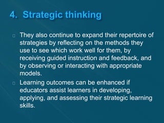 They also continue to expand their repertoire of 
strategies by reflecting on the methods they 
use to see which work well for them, by 
receiving guided instruction and feedback, and 
by observing or interacting with appropriate 
models. 
Learning outcomes can be enhanced if 
educators assist learners in developing, 
applying, and assessing their strategic learning 
skills. 
 