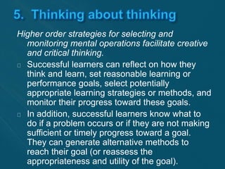 Higher order strategies for selecting and 
monitoring mental operations facilitate creative 
and critical thinking. 
Successful learners can reflect on how they 
think and learn, set reasonable learning or 
performance goals, select potentially 
appropriate learning strategies or methods, and 
monitor their progress toward these goals. 
In addition, successful learners know what to 
do if a problem occurs or if they are not making 
sufficient or timely progress toward a goal. 
They can generate alternative methods to 
reach their goal (or reassess the 
appropriateness and utility of the goal). 
 