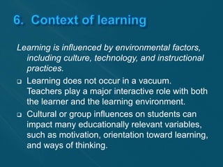 Learning is influenced by environmental factors, 
including culture, technology, and instructional 
practices. 
 Learning does not occur in a vacuum. 
Teachers play a major interactive role with both 
the learner and the learning environment. 
 Cultural or group influences on students can 
impact many educationally relevant variables, 
such as motivation, orientation toward learning, 
and ways of thinking. 
 