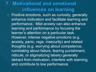 Positive emotions, such as curiosity, generally 
enhance motivation and facilitate learning and 
performance. Mild anxiety can also enhance 
learning and performance by focusing the 
learner’s attention on a particular task. 
However, intense negative emotions (e.g. 
anxiety, panic, rage, insecurity) and related 
thoughts (e.g. worrying about competence, 
ruminating about failure, fearing punishment, 
ridicule, or stigmatizing labels) generally 
detract from motivation, interfere with learning, 
and contribute to low performance. 
 
