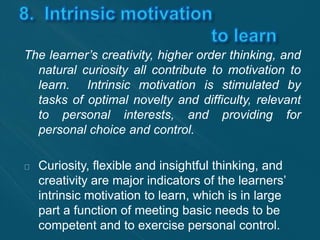The learner’s creativity, higher order thinking, and 
natural curiosity all contribute to motivation to 
learn. Intrinsic motivation is stimulated by 
tasks of optimal novelty and difficulty, relevant 
to personal interests, and providing for 
personal choice and control. 
Curiosity, flexible and insightful thinking, and 
creativity are major indicators of the learners’ 
intrinsic motivation to learn, which is in large 
part a function of meeting basic needs to be 
competent and to exercise personal control. 
 