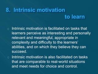 Intrinsic motivation is facilitated on tasks that 
learners perceive as interesting and personally 
relevant and meaningful, appropriate in 
complexity and difficulty to the learners’ 
abilities, and on which they believe they can 
succeed. 
Intrinsic motivation is also facilitated on tasks 
that are comparable to real-world situations 
and meet needs for choice and control. 
 