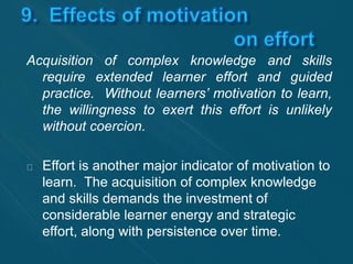Acquisition of complex knowledge and skills 
require extended learner effort and guided 
practice. Without learners’ motivation to learn, 
the willingness to exert this effort is unlikely 
without coercion. 
Effort is another major indicator of motivation to 
learn. The acquisition of complex knowledge 
and skills demands the investment of 
considerable learner energy and strategic 
effort, along with persistence over time. 
 
