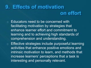 Educators need to be concerned with 
facilitating motivation by strategies that 
enhance learner effort and commitment to 
learning and to achieving high standards of 
comprehension and understanding. 
Effective strategies include purposeful learning 
activities that enhance positive emotions and 
intrinsic motivation to learn, and methods that 
increase learners’ perceptions that a task is 
interesting and personally relevant. 
 