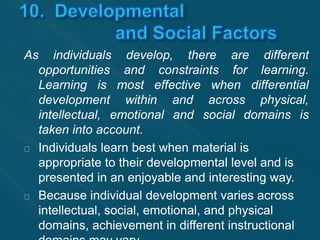 As individuals develop, there are different 
opportunities and constraints for learning. 
Learning is most effective when differential 
development within and across physical, 
intellectual, emotional and social domains is 
taken into account. 
Individuals learn best when material is 
appropriate to their developmental level and is 
presented in an enjoyable and interesting way. 
Because individual development varies across 
intellectual, social, emotional, and physical 
domains, achievement in different instructional 
domains may vary. 
 