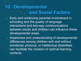 Early and continuing parental involvement in 
schooling and the quality of language 
interactions and two-way communications 
between adults and children can influence these 
developmental areas. 
Awareness and understanding of developmental 
differences among children with and without 
emotional, physical, or intellectual disabilities 
can facilitate the creation of optimal learning 
contexts. 
