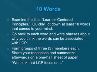 Examine the title, “Learner-Centered 
Principles.” Quickly, jot down at least 10 words 
that comes to your mind. 
Go back to each word and write phrases about 
why you think the words can be associated 
with LCP. 
Form groups of three (3) members each. 
Share your responses and summarize 
afterwards on a one-half sheet of paper. 
“We think that LCP focus on…” 
 