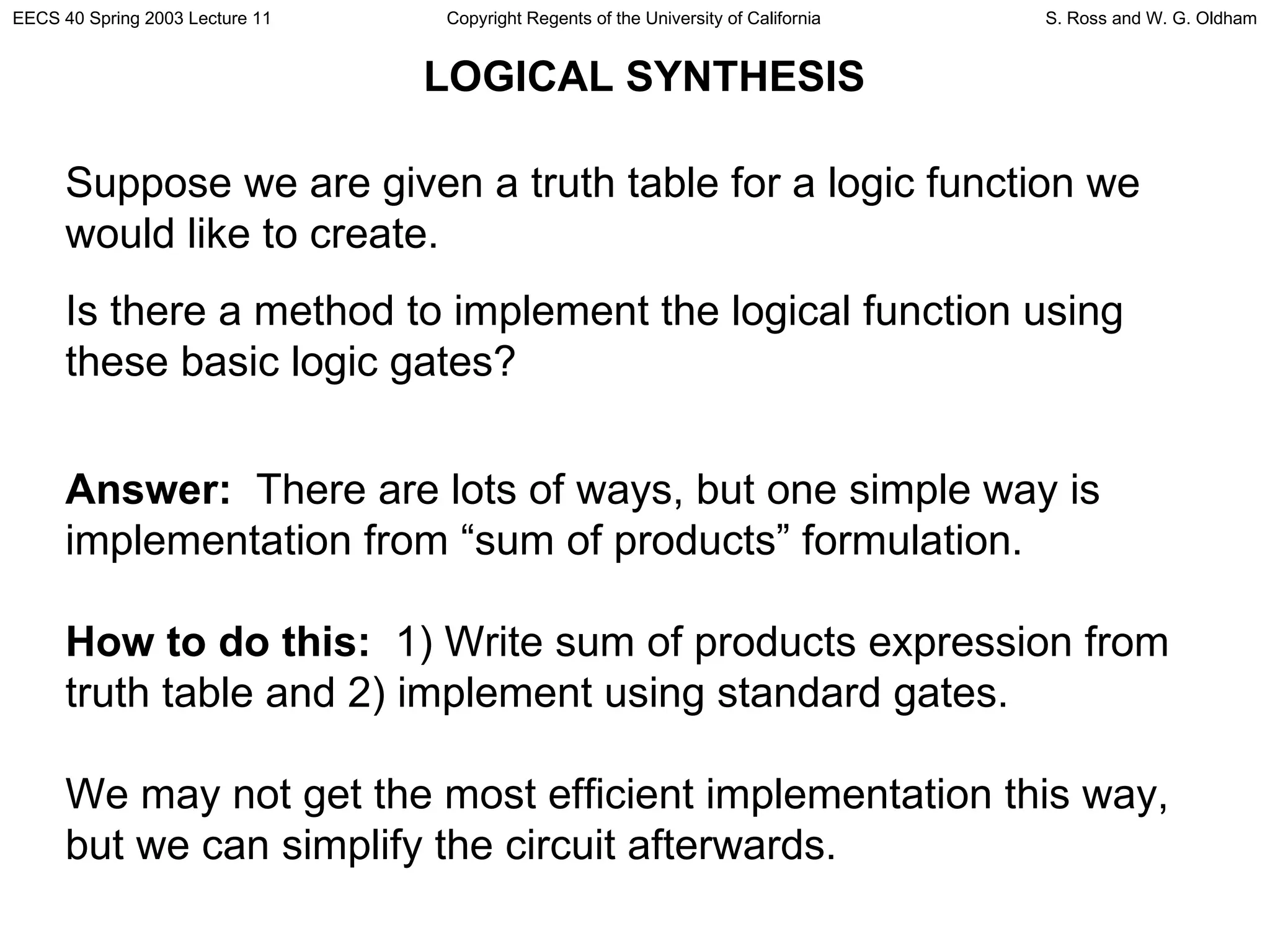LOGICAL SYNTHESIS Suppose we are given a truth table for a logic function we would like to create.  Is there a method to implement the logical function using these basic logic gates? Answer:   There are lots of ways, but one simple way is implementation from “sum of products” formulation. How to do this:   1) Write sum of products expression from truth table and 2) implement using standard gates. We may not get the most efficient implementation this way, but we can simplify the circuit afterwards. 