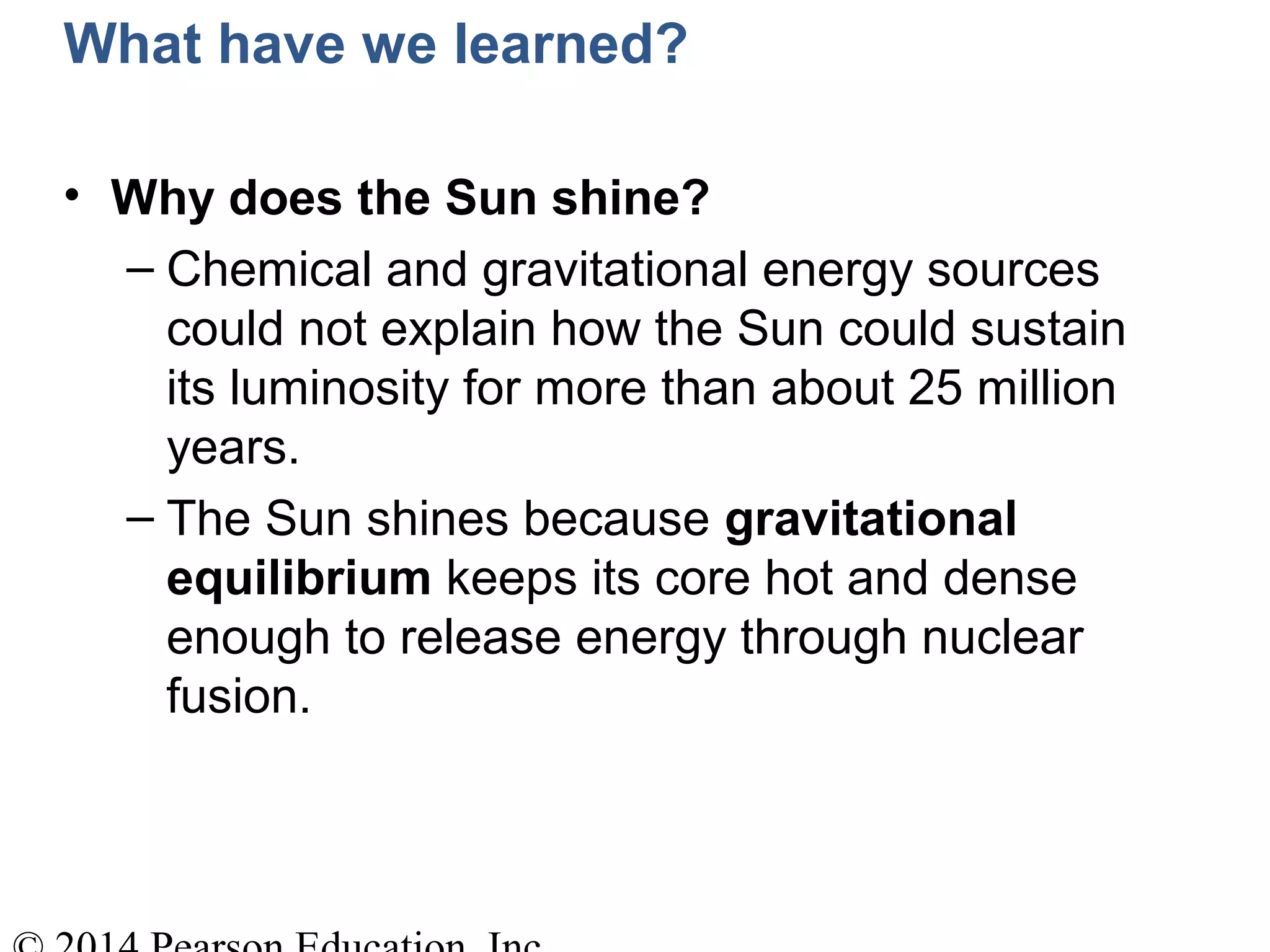 What have we learned?
• Why does the Sun shine?
– Chemical and gravitational energy sources
could not explain how the Sun could sustain
its luminosity for more than about 25 million
years.
– The Sun shines because gravitational
equilibrium keeps its core hot and dense
enough to release energy through nuclear
fusion.
 