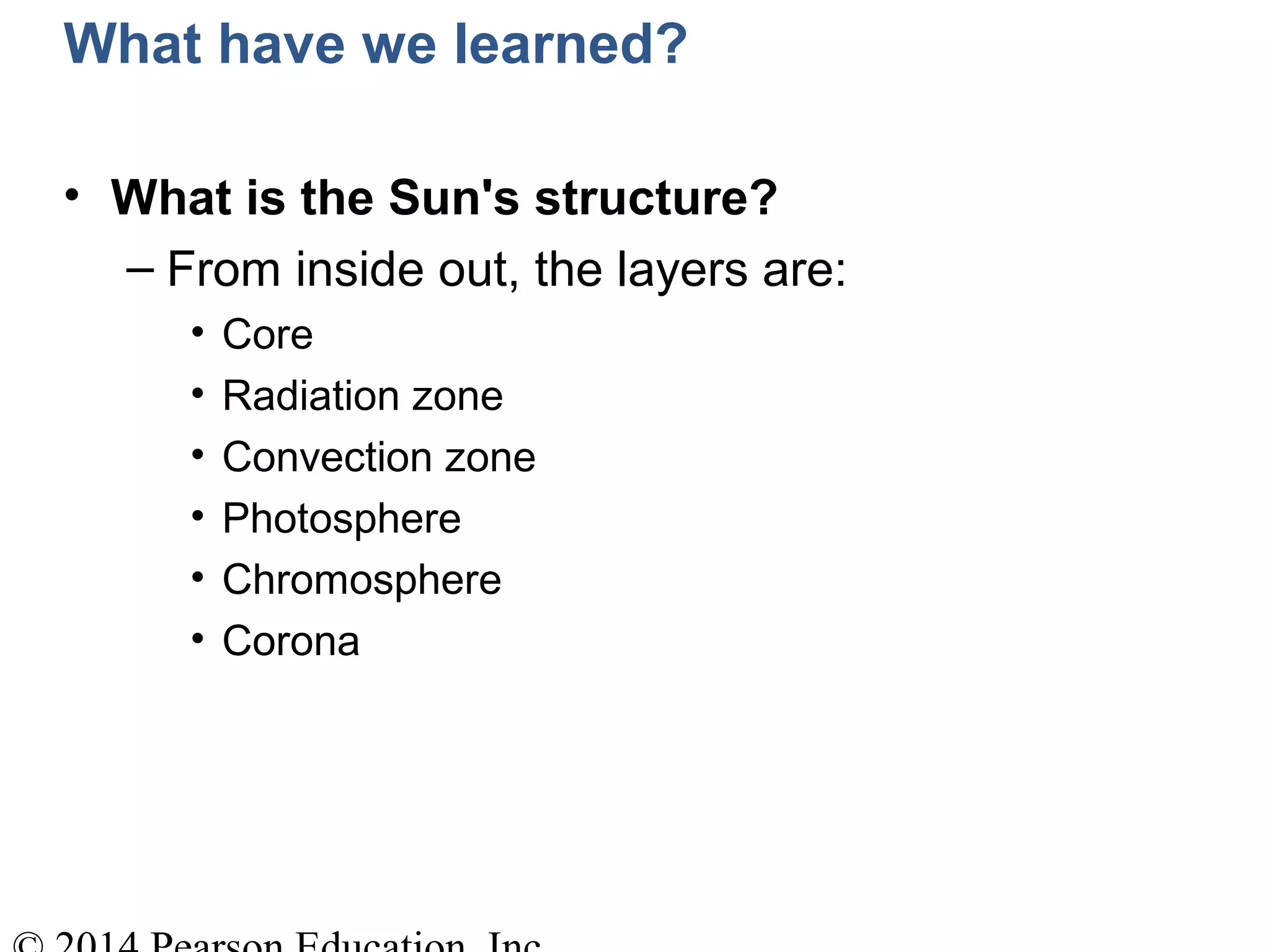 What have we learned?
• What is the Sun's structure?
– From inside out, the layers are:
• Core
• Radiation zone
• Convection zone
• Photosphere
• Chromosphere
• Corona
 