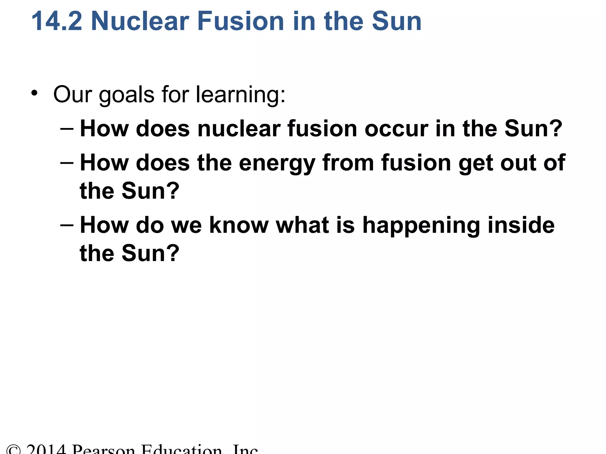 14.2 Nuclear Fusion in the Sun
• Our goals for learning:
– How does nuclear fusion occur in the Sun?
– How does the energy from fusion get out of
the Sun?
– How do we know what is happening inside
the Sun?
 