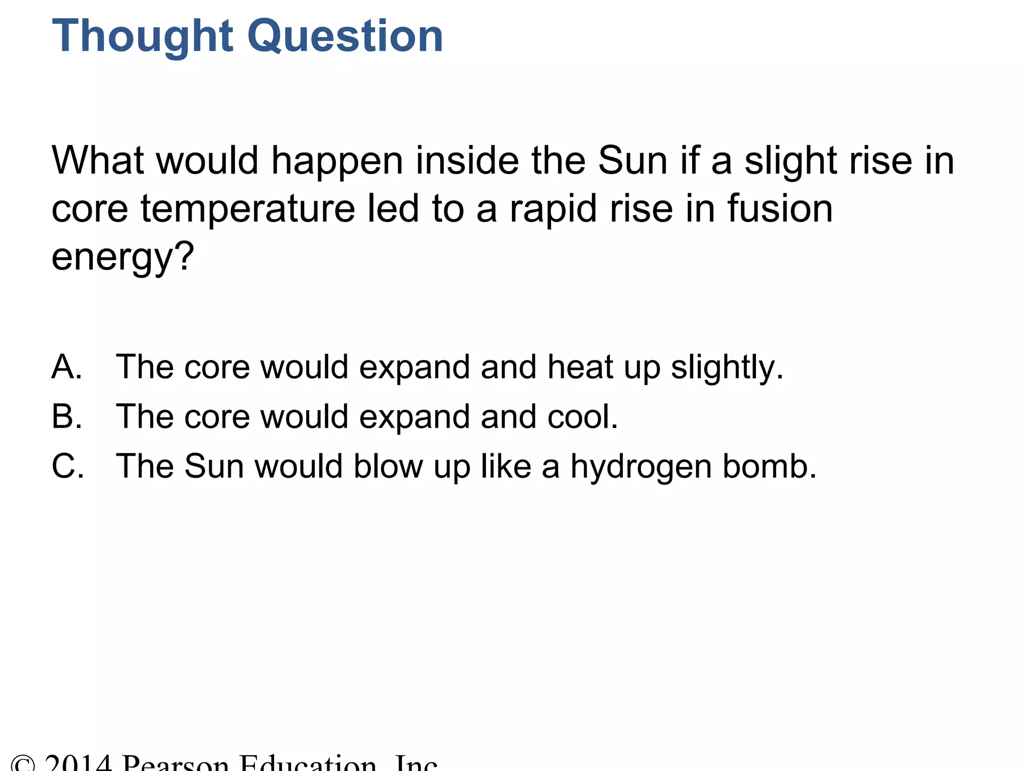 Thought Question
What would happen inside the Sun if a slight rise in
core temperature led to a rapid rise in fusion
energy?
A. The core would expand and heat up slightly.
B. The core would expand and cool.
C. The Sun would blow up like a hydrogen bomb.
 