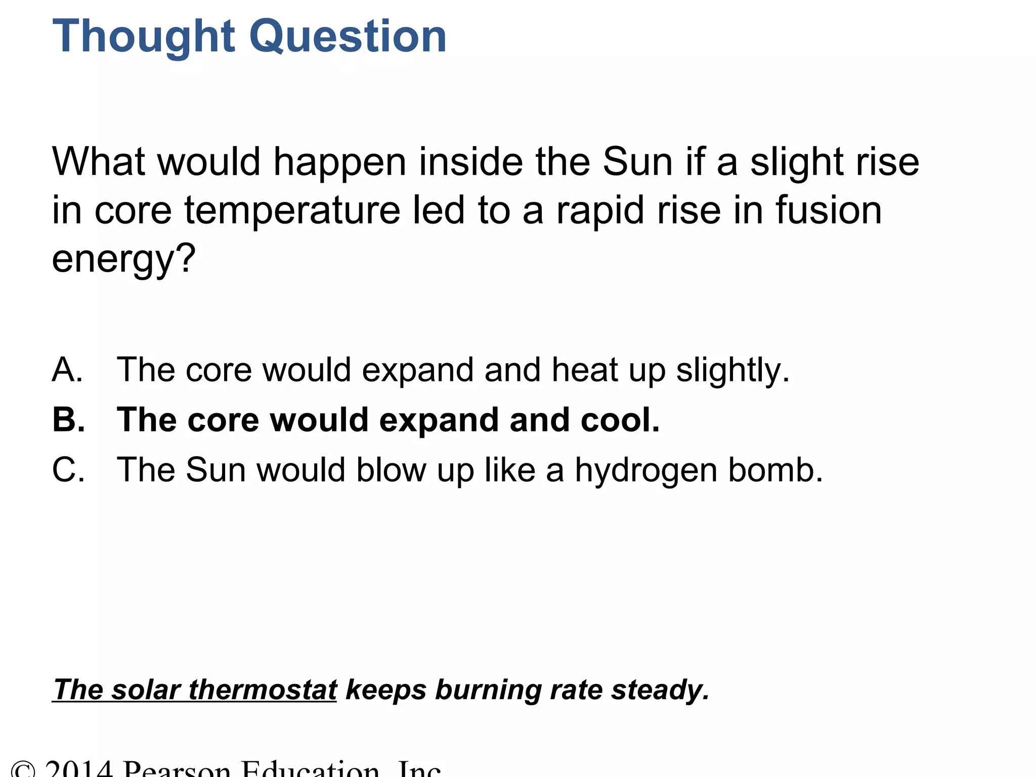 Thought Question
What would happen inside the Sun if a slight rise
in core temperature led to a rapid rise in fusion
energy?
A. The core would expand and heat up slightly.
B. The core would expand and cool.
C. The Sun would blow up like a hydrogen bomb.
The solar thermostat keeps burning rate steady.
 