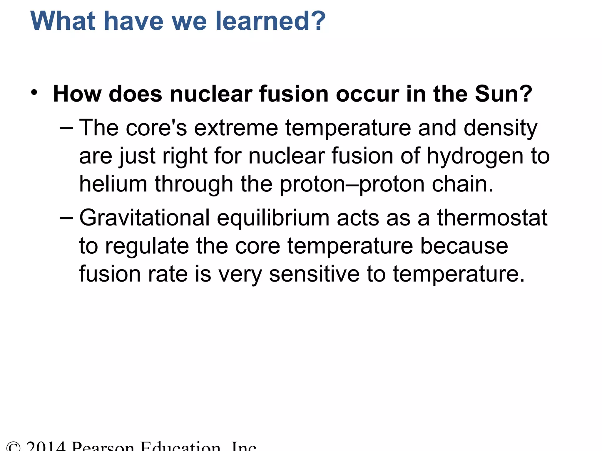 What have we learned?
• How does nuclear fusion occur in the Sun?
– The core's extreme temperature and density
are just right for nuclear fusion of hydrogen to
helium through the proton–proton chain.
– Gravitational equilibrium acts as a thermostat
to regulate the core temperature because
fusion rate is very sensitive to temperature.
 