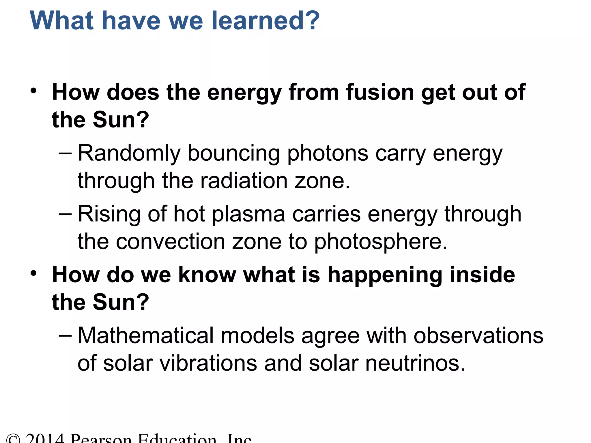 What have we learned?
• How does the energy from fusion get out of
the Sun?
– Randomly bouncing photons carry energy
through the radiation zone.
– Rising of hot plasma carries energy through
the convection zone to photosphere.
• How do we know what is happening inside
the Sun?
– Mathematical models agree with observations
of solar vibrations and solar neutrinos.
 