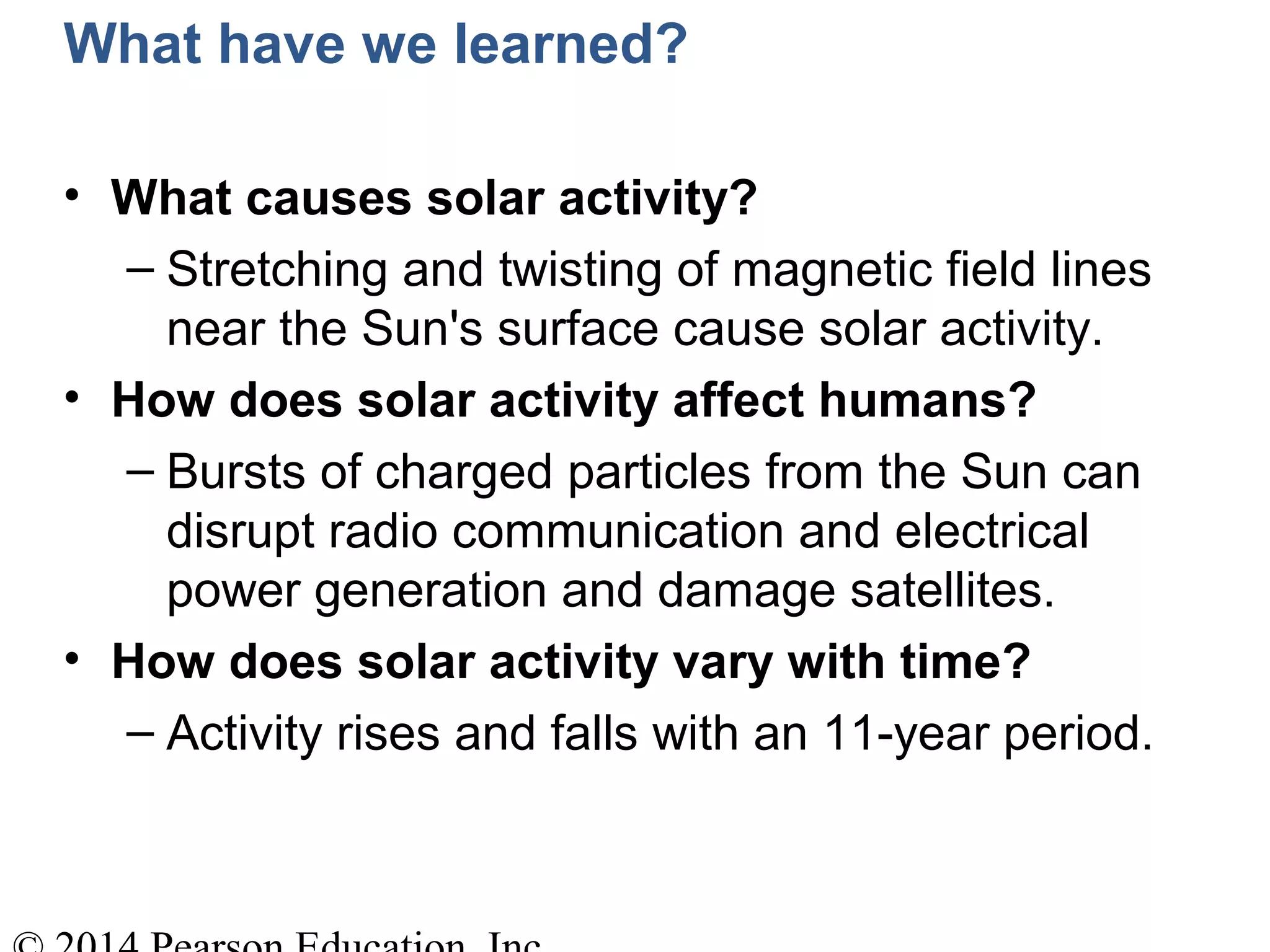 What have we learned?
• What causes solar activity?
– Stretching and twisting of magnetic field lines
near the Sun's surface cause solar activity.
• How does solar activity affect humans?
– Bursts of charged particles from the Sun can
disrupt radio communication and electrical
power generation and damage satellites.
• How does solar activity vary with time?
– Activity rises and falls with an 11-year period.
 