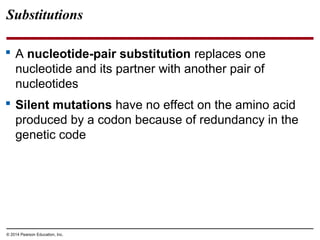 © 2014 Pearson Education, Inc.
Substitutions
 A nucleotide-pair substitution replaces one
nucleotide and its partner with another pair of
nucleotides
 Silent mutations have no effect on the amino acid
produced by a codon because of redundancy in the
genetic code
 