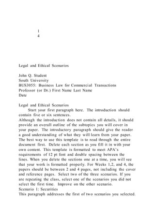 1
4
Legal and Ethical Scenarios
John Q. Student
South University
BUS3055: Business Law for Commercial Transactions
Professor (or Dr.) First Name Last Name
Date
Legal and Ethical Scenarios
Start your first paragraph here. The introduction should
contain five or six sentences.
Although the introduction does not contain all details, it should
provide an overall outline of the subtopics you will cover in
your paper. The introductory paragraph should give the reader
a good understanding of what they will learn from your paper.
The best way to use this template is to read through the entire
document first. Delete each section as you fill it in with your
own content. This template is formatted to meet APA’s
requirements of 12 pt font and double spacing between the
lines. When you delete the sections one at a time, you will see
that your work is formatted properly. For Weeks 1,2, and 4, the
papers should be between 2 and 4 pages, not including the cover
and reference pages. Select two of the three scenarios. If you
are repeating the class, select one of the scenarios you did not
select the first time. Improve on the other scenario.
Scenario 1: Securities
This paragraph addresses the first of two scenarios you selected.
 